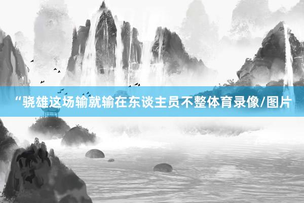 “骁雄这场输就输在东谈主员不整体育录像/图片