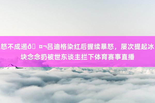 怒不成遏🤬吕迪格染红后握续暴怒，屡次提起冰块念念扔被世东谈主拦下体育赛事直播