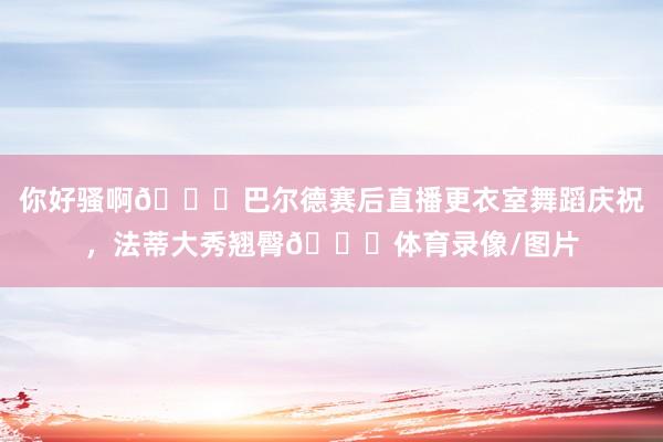 你好骚啊😂巴尔德赛后直播更衣室舞蹈庆祝，法蒂大秀翘臀🍑体育录像/图片