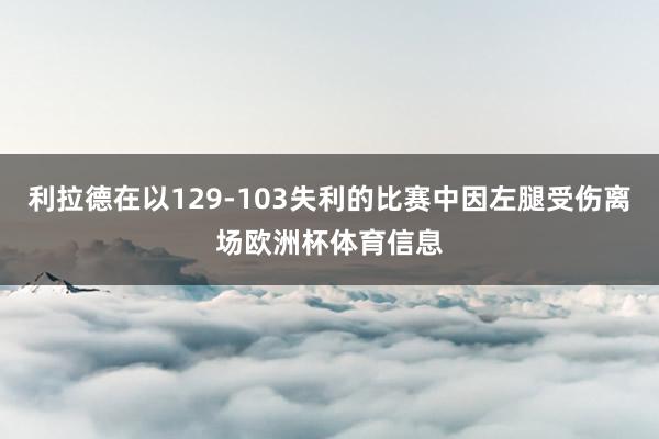 利拉德在以129-103失利的比赛中因左腿受伤离场欧洲杯体育信息