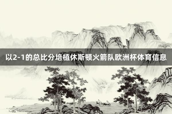 以2-1的总比分培植休斯顿火箭队欧洲杯体育信息