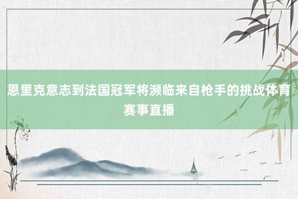 恩里克意志到法国冠军将濒临来自枪手的挑战体育赛事直播
