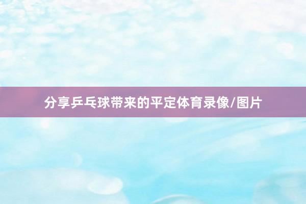 分享乒乓球带来的平定体育录像/图片