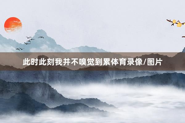 此时此刻我并不嗅觉到累体育录像/图片