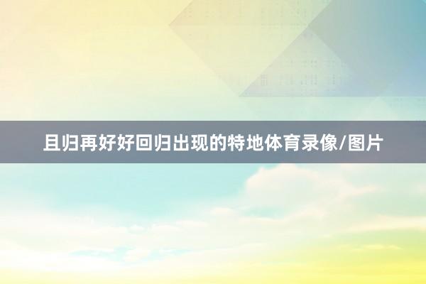 且归再好好回归出现的特地体育录像/图片
