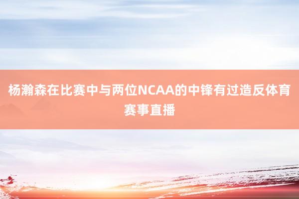 杨瀚森在比赛中与两位NCAA的中锋有过造反体育赛事直播