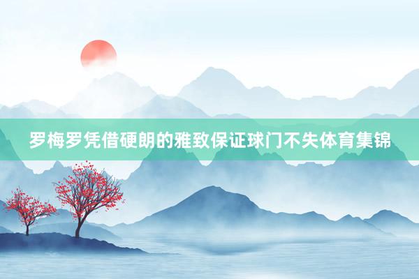 罗梅罗凭借硬朗的雅致保证球门不失体育集锦