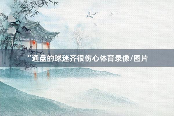 “通盘的球迷齐很伤心体育录像/图片