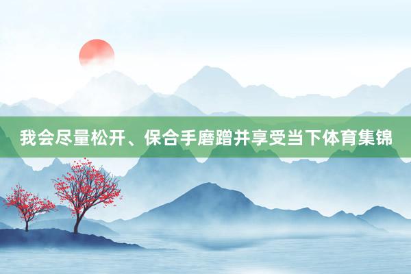 我会尽量松开、保合手磨蹭并享受当下体育集锦