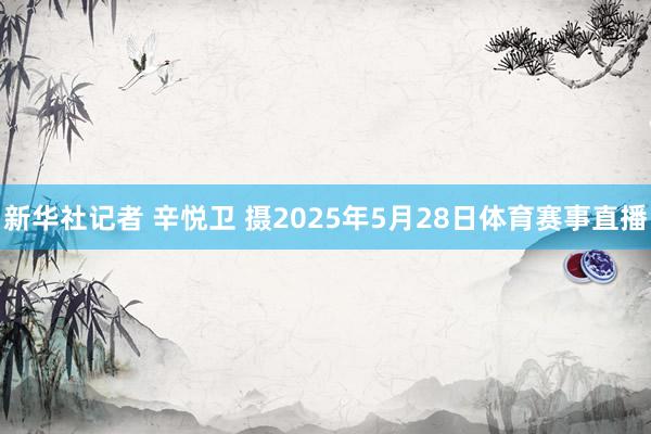 新华社记者 辛悦卫 摄2025年5月28日体育赛事直播
