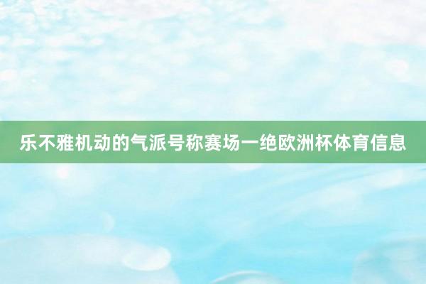 乐不雅机动的气派号称赛场一绝欧洲杯体育信息