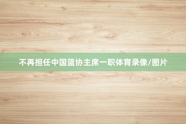 不再担任中国篮协主席一职体育录像/图片