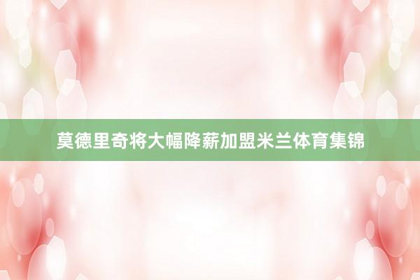 莫德里奇将大幅降薪加盟米兰体育集锦