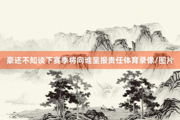 豪还不知谈下赛季将向谁呈报责任体育录像/图片