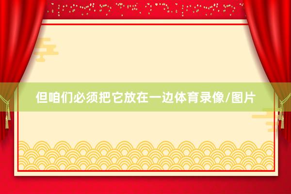 但咱们必须把它放在一边体育录像/图片
