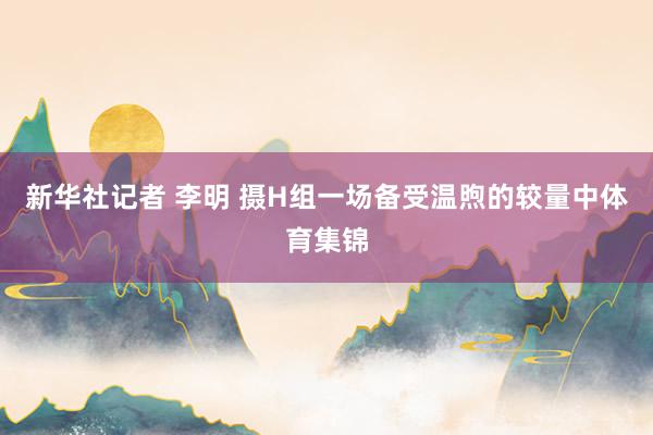 新华社记者 李明 摄H组一场备受温煦的较量中体育集锦