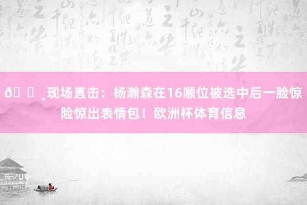📸现场直击：杨瀚森在16顺位被选中后一脸惊险惊出表情包！欧洲杯体育信息
