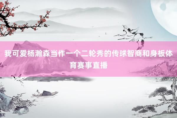 我可爱杨瀚森当作一个二轮秀的传球智商和身板体育赛事直播