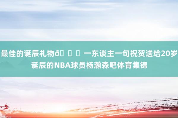 最佳的诞辰礼物🎁一东谈主一句祝贺送给20岁诞辰的NBA球员杨瀚森吧体育集锦