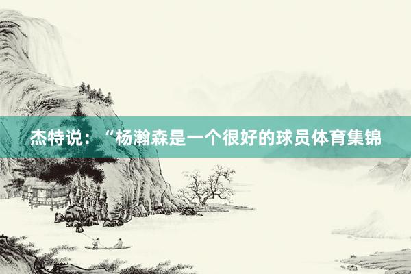 杰特说：“杨瀚森是一个很好的球员体育集锦
