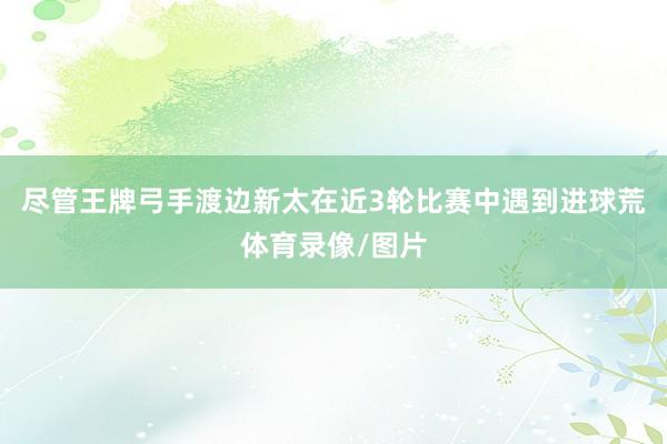 尽管王牌弓手渡边新太在近3轮比赛中遇到进球荒体育录像/图片