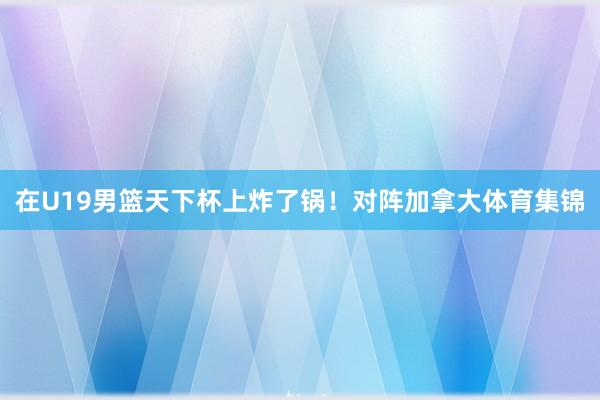 在U19男篮天下杯上炸了锅！对阵加拿大体育集锦