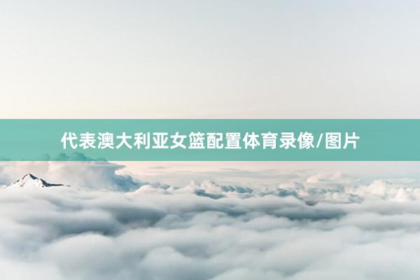 代表澳大利亚女篮配置体育录像/图片