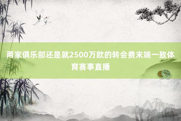 两家俱乐部还是就2500万欧的转会费末端一致体育赛事直播
