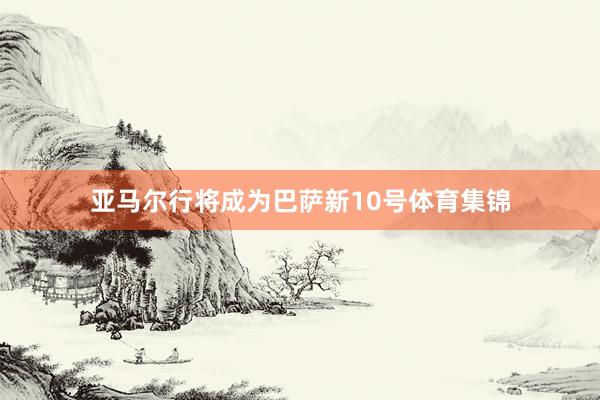 亚马尔行将成为巴萨新10号体育集锦