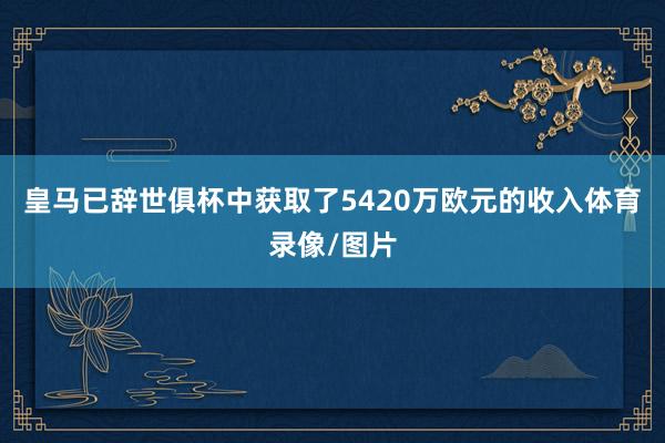 皇马已辞世俱杯中获取了5420万欧元的收入体育录像/图片