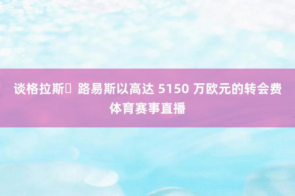 谈格拉斯・路易斯以高达 5150 万欧元的转会费体育赛事直播