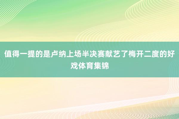 值得一提的是卢纳上场半决赛献艺了梅开二度的好戏体育集锦
