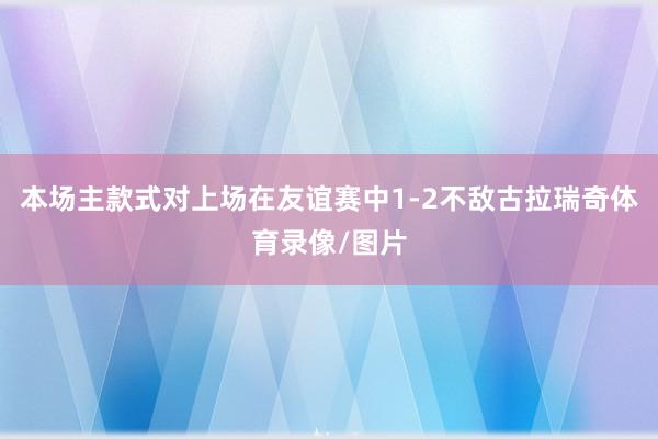 本场主款式对上场在友谊赛中1-2不敌古拉瑞奇体育录像/图片