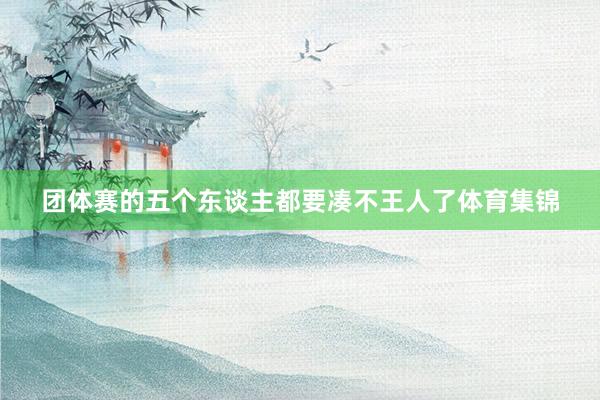 团体赛的五个东谈主都要凑不王人了体育集锦