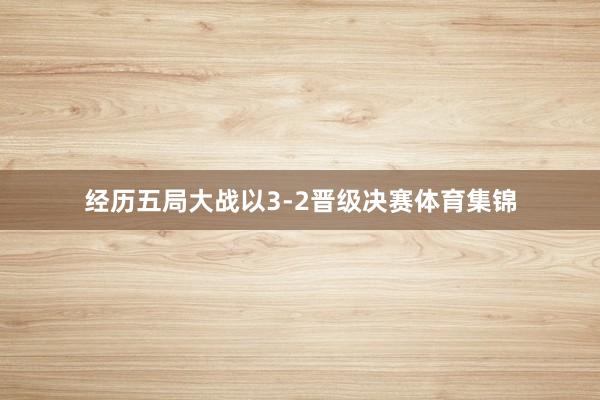 经历五局大战以3-2晋级决赛体育集锦