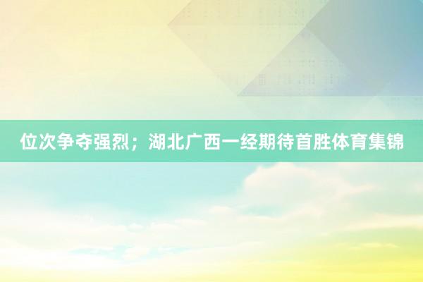 位次争夺强烈；湖北广西一经期待首胜体育集锦