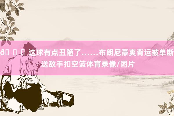 🙃这球有点丑陋了……布朗尼豪爽背运被单断 送敌手扣空篮体育录像/图片