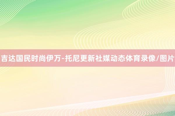 吉达国民时尚伊万-托尼更新社媒动态体育录像/图片