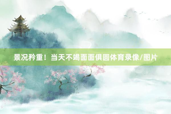 景况矜重！当天不竭面面俱圆体育录像/图片