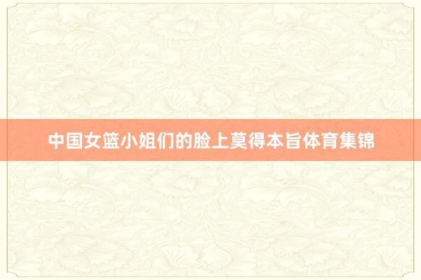 中国女篮小姐们的脸上莫得本旨体育集锦