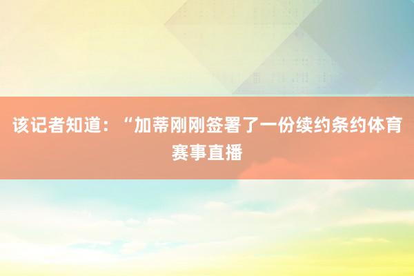 该记者知道：“加蒂刚刚签署了一份续约条约体育赛事直播