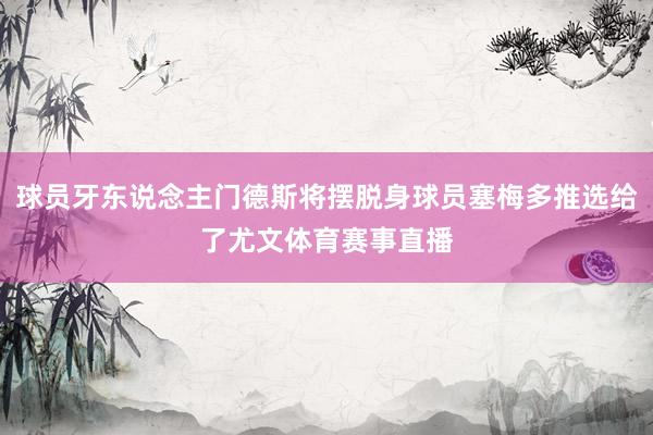 球员牙东说念主门德斯将摆脱身球员塞梅多推选给了尤文体育赛事直播