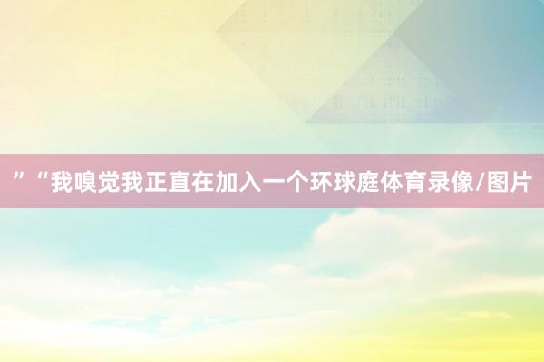 ”“我嗅觉我正直在加入一个环球庭体育录像/图片
