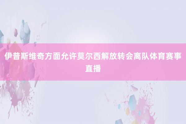 伊普斯维奇方面允许莫尔西解放转会离队体育赛事直播