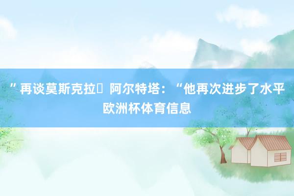 ”再谈莫斯克拉​阿尔特塔：“他再次进步了水平欧洲杯体育信息