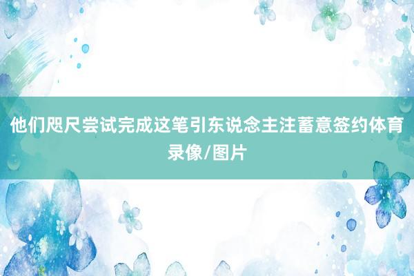 他们咫尺尝试完成这笔引东说念主注蓄意签约体育录像/图片