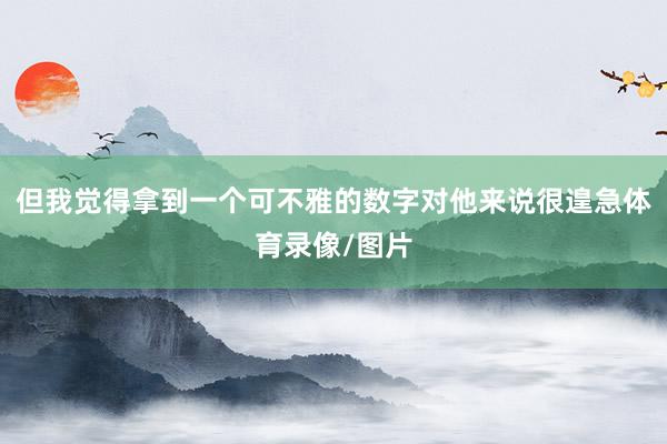 但我觉得拿到一个可不雅的数字对他来说很遑急体育录像/图片
