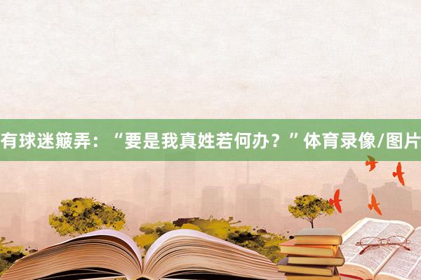 有球迷簸弄：“要是我真姓若何办？”体育录像/图片