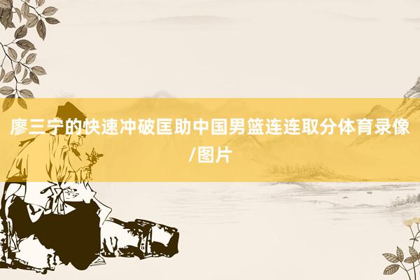 廖三宁的快速冲破匡助中国男篮连连取分体育录像/图片