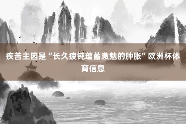 疾苦主因是“长久疲钝蕴蓄激勉的肿胀”欧洲杯体育信息